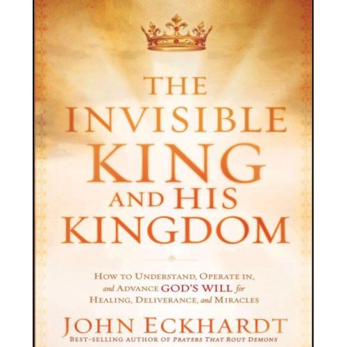 The Invisible King and His Kingdom How to Understand Operate In and Advance Gods Will for Healing Deliverance and Miracles Book by John Eckhardt
