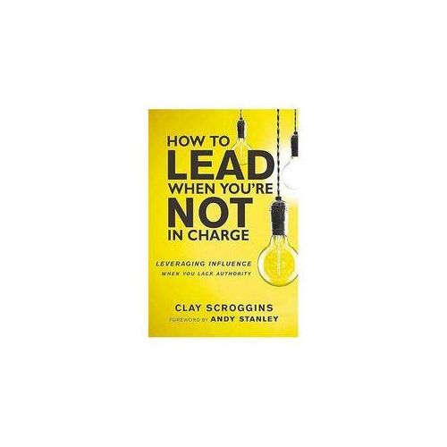 How to Lead When Youre Not in Charge Leveraging Influence When You Lack Authority Book by Clay Scroggins