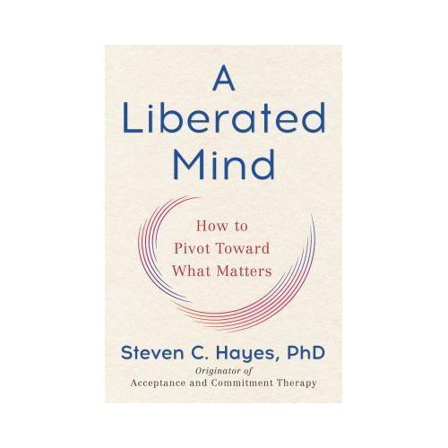 A Liberated Mind: How to Pivot Toward What Matters by Steven C. Hayes