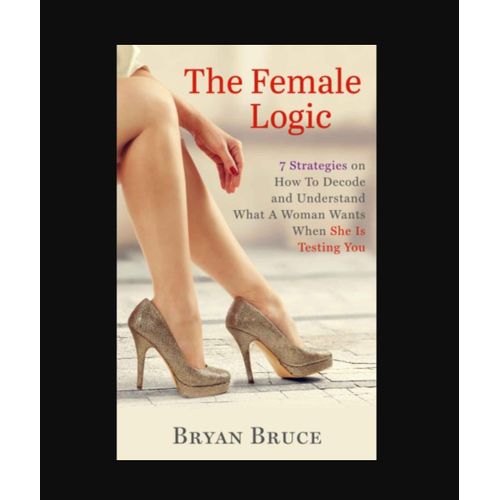 The Female Logic: 7 Strategies on How To Decode and Understand What A Woman Wants When She Is Testing You Book By Bryan Bruce