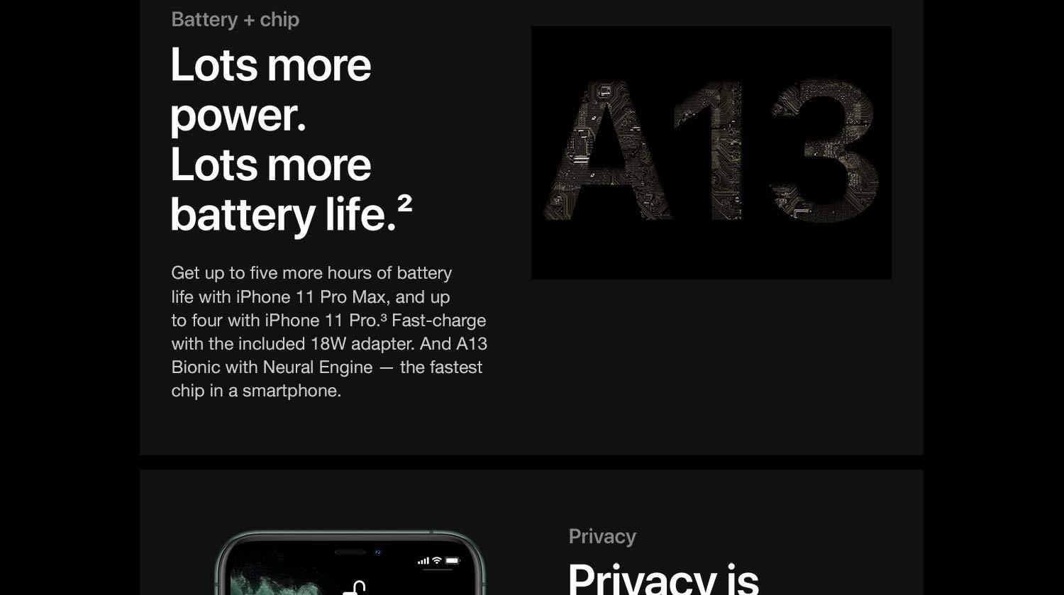 Battery + chip. Lots more power. Lots more battery life. Get up to five more hours of battery life with iPhone 11 Pro Max, and up to four with iPhone 11 Pro. Fast-charge with the included 18W adapter. And A13 Bionic with Neural Engine - the fastest chip in a smartphone.