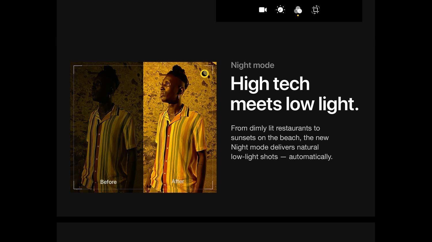 Night Mode.  High tech meets low light.  From dimly lit restaurants to sunsets on the beach, the new Night mode delivers natural low-light shots - automatically.