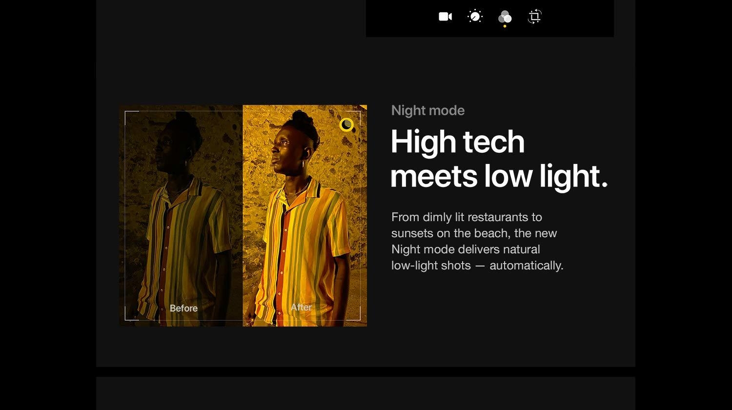 Night Mode. High tech meets low light. From dimly lit restaurants to sunsets on the beach, the new Night mode delivers natural low-light shots - automatically.