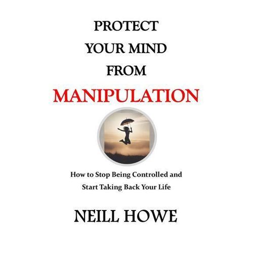 PROTECT YOUR MIND FROM MANIPULATION How to Stop Being Controlled and Start Taking Back Your Life NEILL HOWE