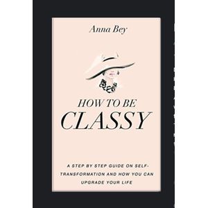 HOW TO BE CLASSY A STEP BY STEP GUIDE ON SELF-TRANSFORMATION AND HOW YOU CAN UPGRADE YOUR LIFE BY ANNA BEY