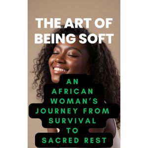 THE ART OF BEING SOFT AN AFRICAN WOMAN'S JOURNEY FROM SURVIVAL TO SACRED REST
